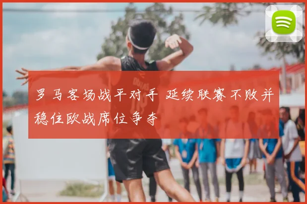 罗马客场战平对手 延续联赛不败并稳住欧战席位争夺