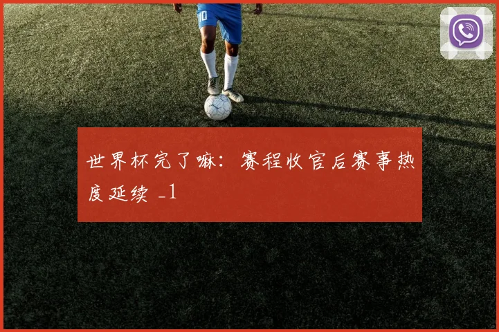 世界杯完了嘛:赛程收官后赛事热度延续 _1