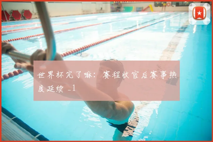 世界杯完了嘛:赛程收官后赛事热度延续 _1