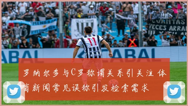 罗纳尔多与C罗称谓关系引关注 体育新闻常见误称引发检索需求