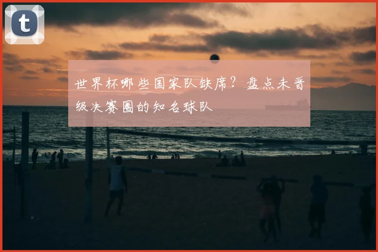 世界杯哪些国家队缺席?盘点未晋级决赛圈的知名球队