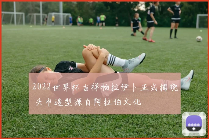 2022世界杯吉祥物拉伊卜正式揭晓 头巾造型源自阿拉伯文化