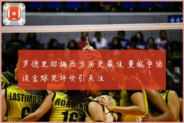 罗德里称梅西为历史最佳 曼城中场谈金球奖评价引关注