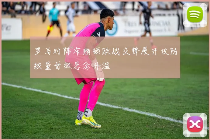 罗马对阵布赖顿欧战交锋展开攻防较量晋级悬念升温