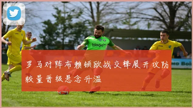 罗马对阵布赖顿欧战交锋展开攻防较量晋级悬念升温