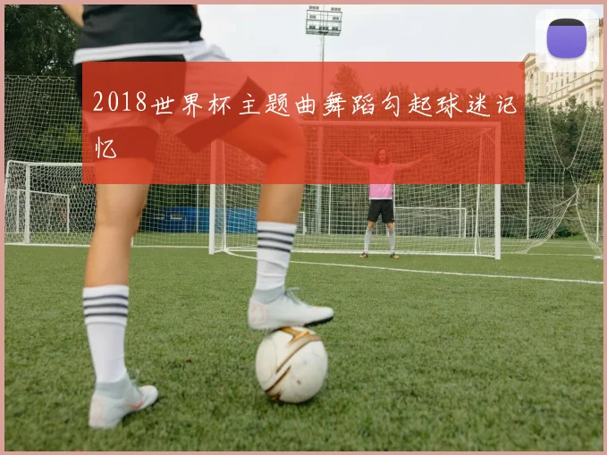 2018世界杯主题曲舞蹈勾起球迷记忆