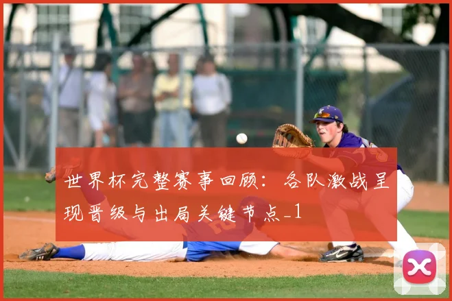 世界杯完整赛事回顾:各队激战呈现晋级与出局关键节点_1