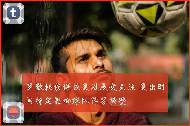 罗歇托伤停恢复进展受关注 复出时间待定影响球队阵容调整