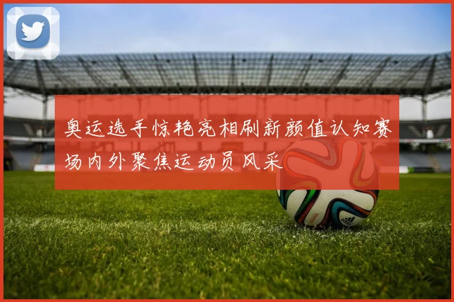 奥运选手惊艳亮相刷新颜值认知赛场内外聚焦运动员风采