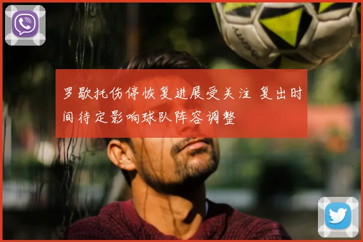 罗歇托伤停恢复进展受关注 复出时间待定影响球队阵容调整