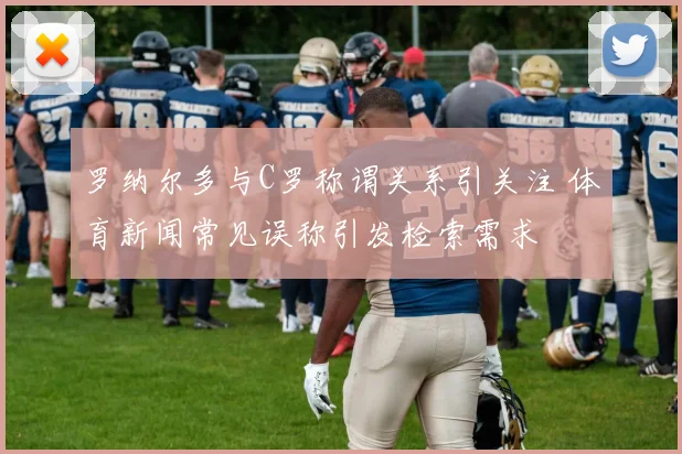 罗纳尔多与C罗称谓关系引关注 体育新闻常见误称引发检索需求