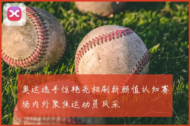 奥运选手惊艳亮相刷新颜值认知赛场内外聚焦运动员风采