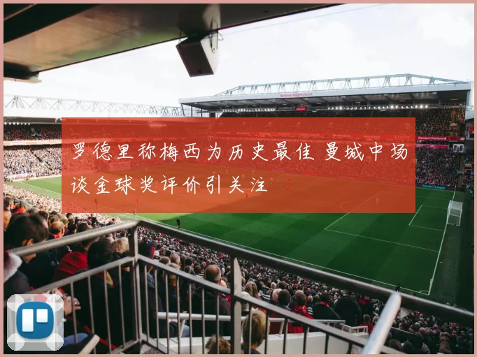 罗德里称梅西为历史最佳 曼城中场谈金球奖评价引关注