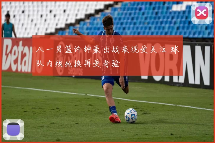 八一男篮许钟豪出战表现受关注 球队内线轮换再受考验